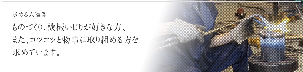 求める人物像 - ものづくり、機械いじりが好きな方、また、コツコツと物事に取り組める方。